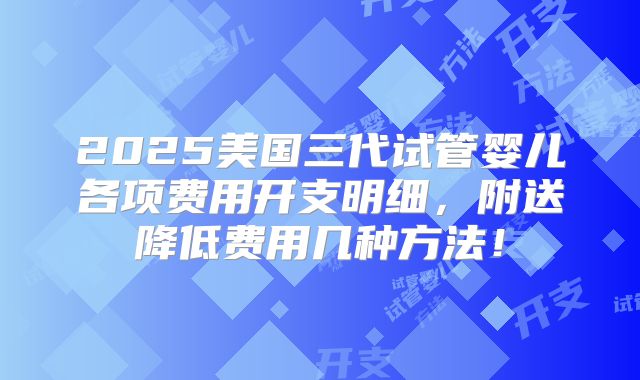 2025美国三代试管婴儿各项费用开支明细,附送降低费用几种方法!