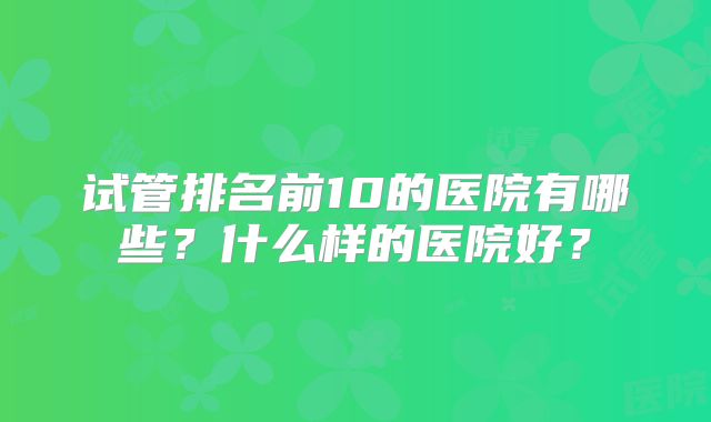 试管排名前10的医院有哪些？什么样的医院好？
