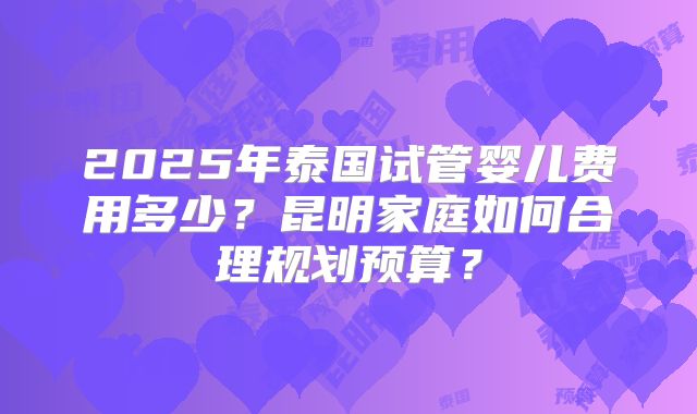 2025年泰国试管婴儿费用多少？昆明家庭如何合理规划预算？