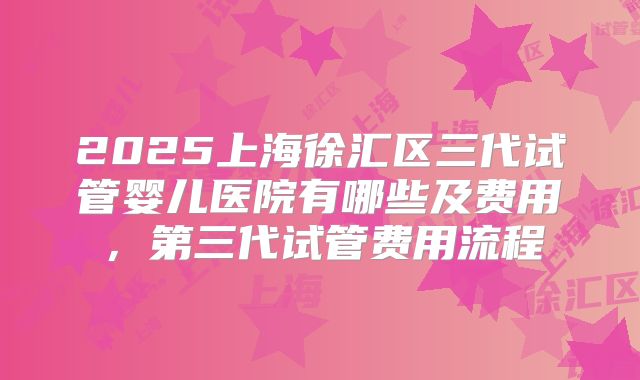 2025上海徐汇区三代试管婴儿医院有哪些及费用，第三代试管费用流程