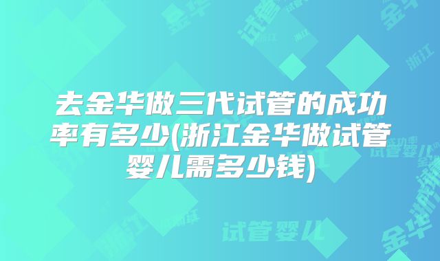 去金华做三代试管的成功率有多少(浙江金华做试管婴儿需多少钱)