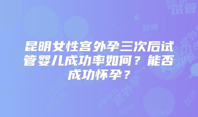 昆明女性宫外孕三次后试管婴儿成功率如何？能否成功怀孕？