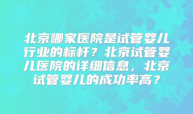 北京哪家医院是试管婴儿行业的标杆？北京试管婴儿医院的详细信息，北京试管婴儿的成功率高？