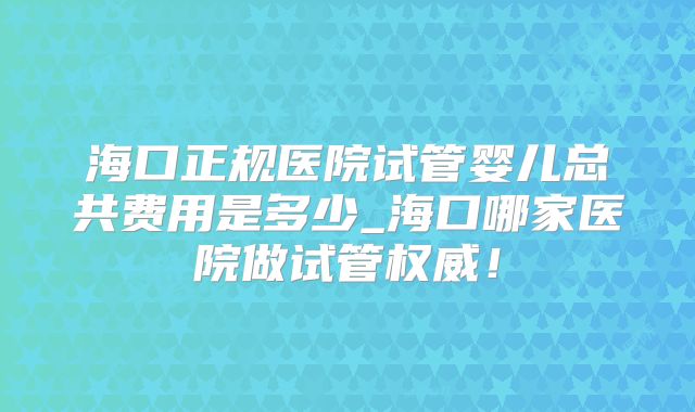 海口正规医院试管婴儿总共费用是多少_海口哪家医院做试管权威！