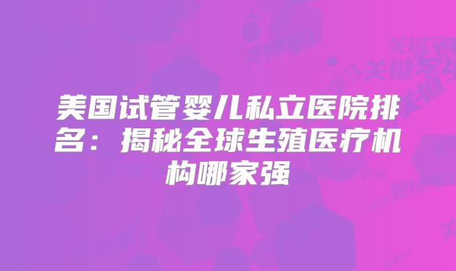 美国试管婴儿私立医院排名：揭秘全球生殖医疗机构哪家强