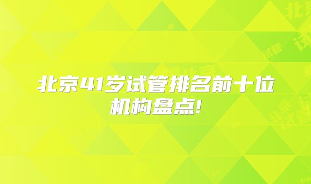 北京41岁试管排名前十位机构盘点!