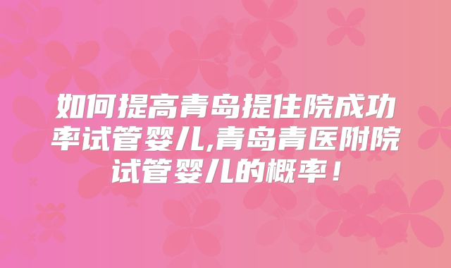 如何提高青岛提住院成功率试管婴儿,青岛青医附院试管婴儿的概率！