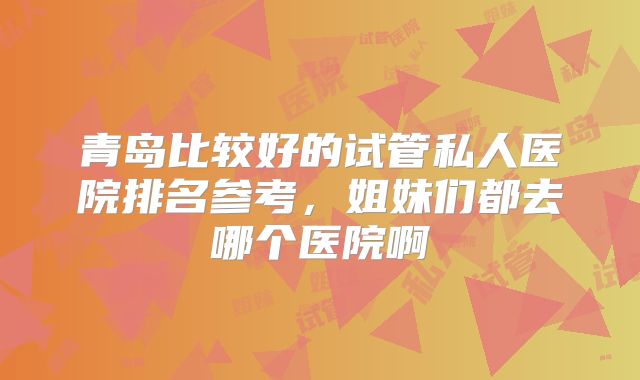 青岛比较好的试管私人医院排名参考，姐妹们都去哪个医院啊