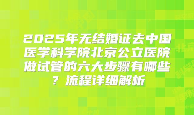 2025年无结婚证去中国医学科学院北京公立医院做试管的六大步骤有哪些？流程详细解析