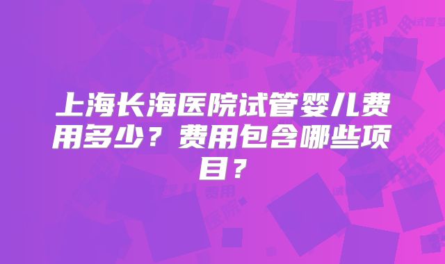 上海长海医院试管婴儿费用多少？费用包含哪些项目？