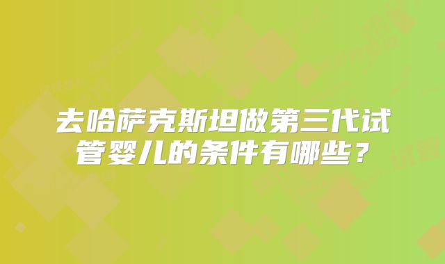 去哈萨克斯坦做第三代试管婴儿的条件有哪些？