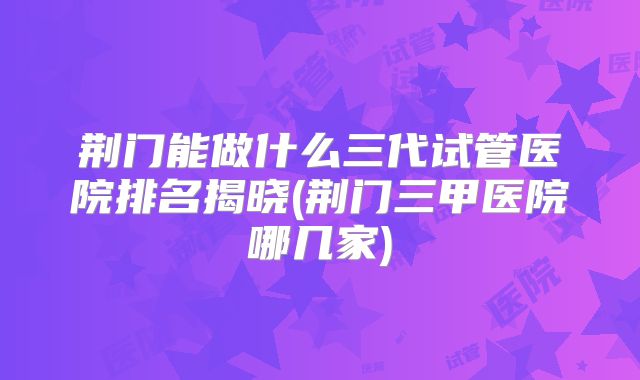荆门能做什么三代试管医院排名揭晓(荆门三甲医院哪几家)