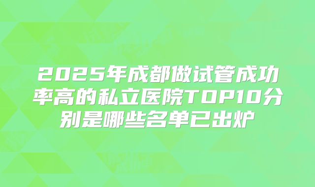 2025年成都做试管成功率高的私立医院TOP10分别是哪些名单已出炉