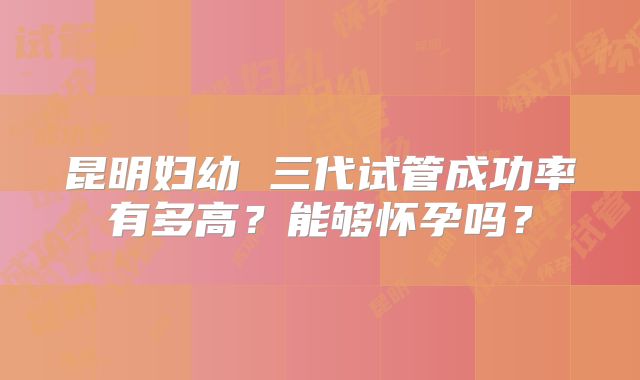 昆明妇幼 三代试管成功率有多高?能够怀孕吗?