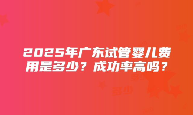 2025年广东试管婴儿费用是多少?成功率高吗?