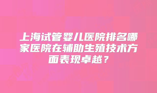 上海试管婴儿医院排名哪家医院在辅助生殖技术方面表现卓越？