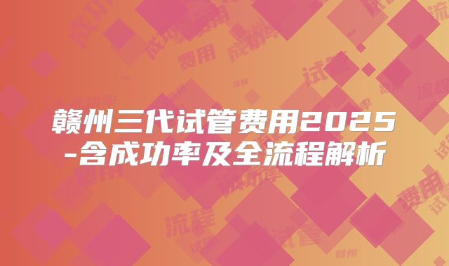 赣州三代试管费用2025-含成功率及全流程解析