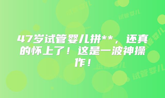 47岁试管婴儿拼**，还真的怀上了！这是一波神操作！