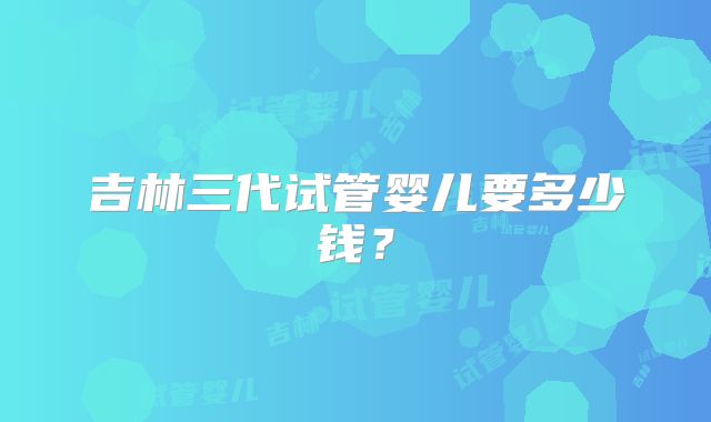 吉林三代试管婴儿要多少钱？