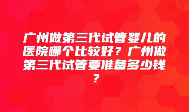 广州做第三代试管婴儿的医院哪个比较好?广州做第三代试管要准备多少钱?