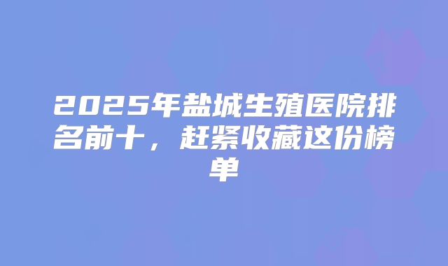 2025年盐城生殖医院排名前十，赶紧收藏这份榜单
