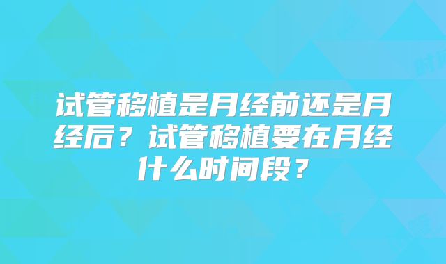 试管移植是月经前还是月经后？试管移植要在月经什么时间段？
