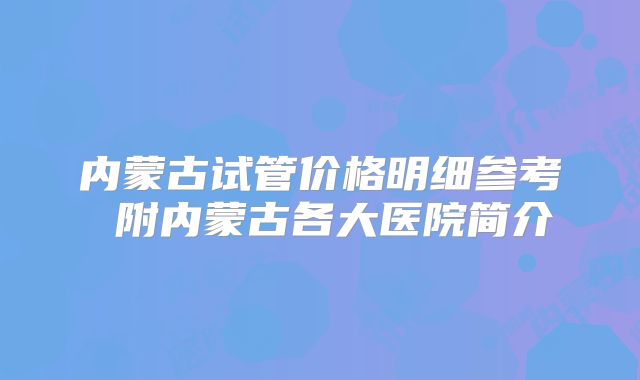 内蒙古试管价格明细参考 附内蒙古各大医院简介