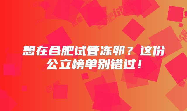 想在合肥试管冻卵？这份公立榜单别错过！