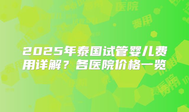 2025年泰国试管婴儿费用详解?各医院价格一览