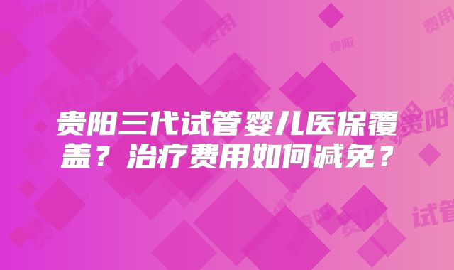 贵阳三代试管婴儿医保覆盖？治疗费用如何减免？