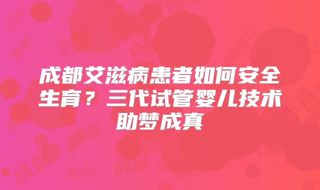 成都艾滋病患者如何安全生育?三代试管婴儿技术助梦成真