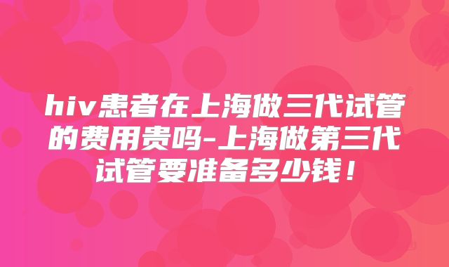 hiv患者在上海做三代试管的费用贵吗-上海做第三代试管要准备多少钱!
