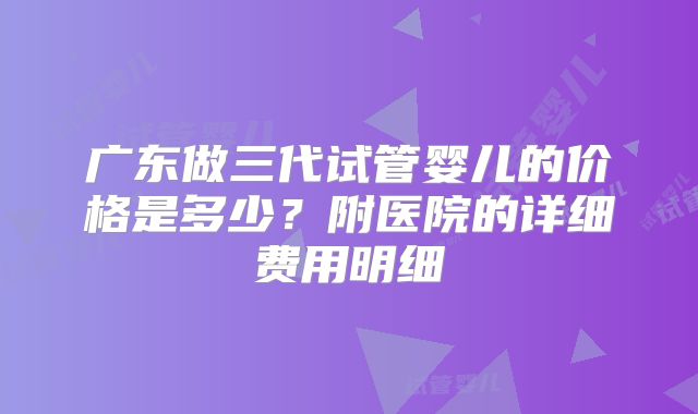 广东做三代试管婴儿的价格是多少？附医院的详细费用明细