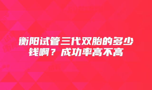 衡阳试管三代双胎的多少钱啊?成功率高不高