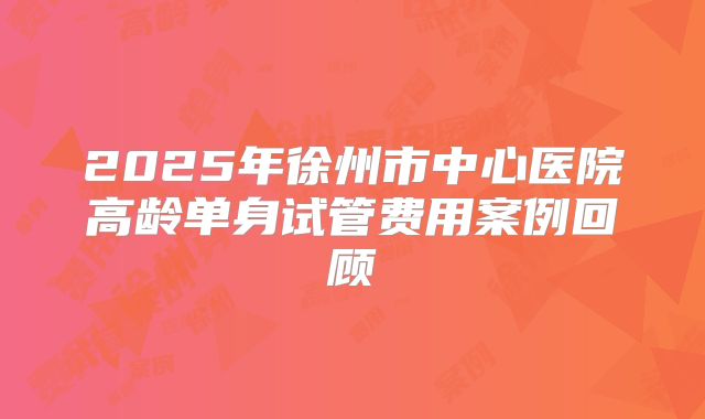 2025年徐州市中心医院高龄单身试管费用案例回顾