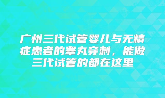 广州三代试管婴儿与无精症患者的睾丸穿刺，能做三代试管的都在这里