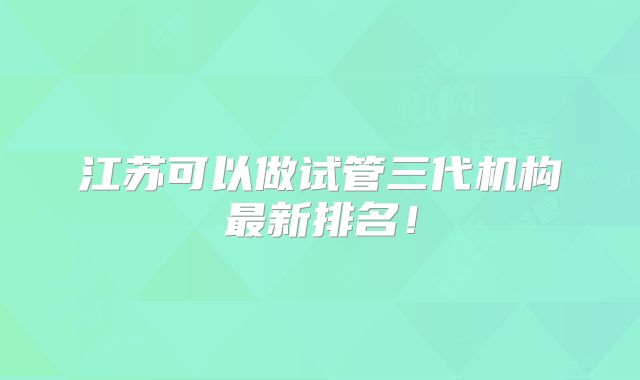 江苏可以做试管三代机构最新排名！