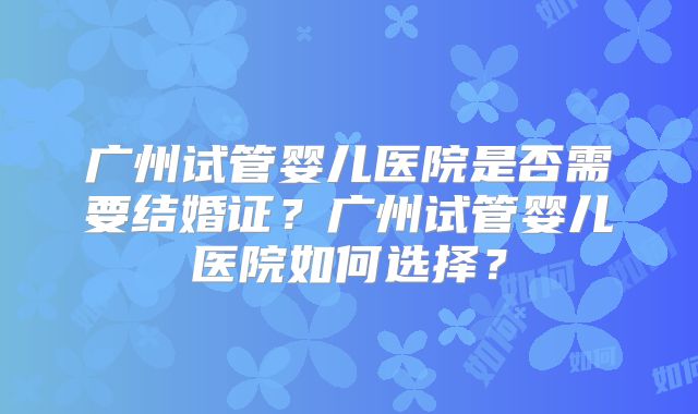 广州试管婴儿医院是否需要结婚证？广州试管婴儿医院如何选择？