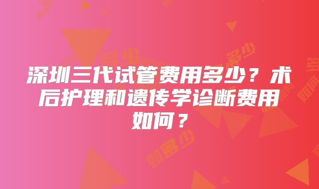 深圳三代试管费用多少?术后护理和遗传学诊断费用如何?