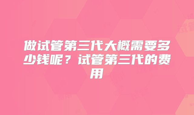 做试管第三代大概需要多少钱呢？试管第三代的费用
