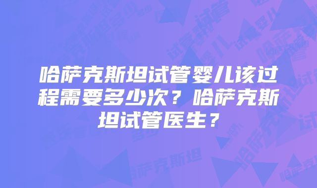哈萨克斯坦试管婴儿该过程需要多少次？哈萨克斯坦试管医生？