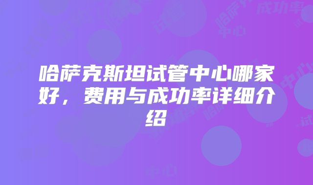 哈萨克斯坦试管中心哪家好，费用与成功率详细介绍