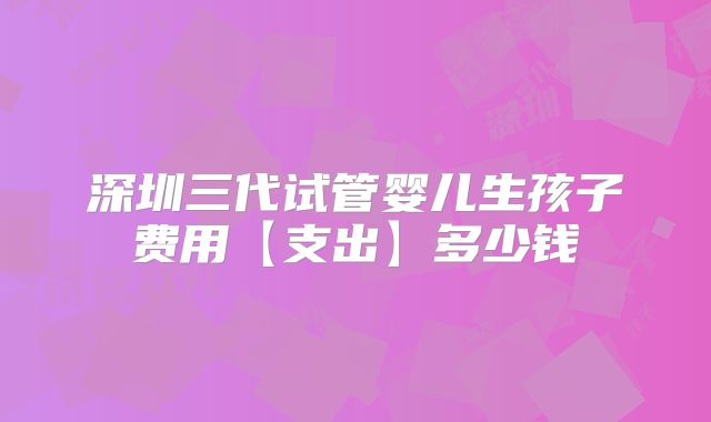 深圳三代试管婴儿生孩子费用【支出】多少钱