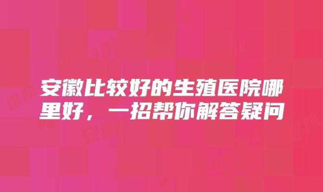 安徽比较好的生殖医院哪里好，一招帮你解答疑问