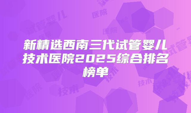 新精选西南三代试管婴儿技术医院2025综合排名榜单