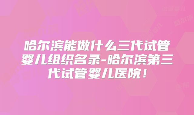 哈尔滨能做什么三代试管婴儿组织名录-哈尔滨第三代试管婴儿医院！