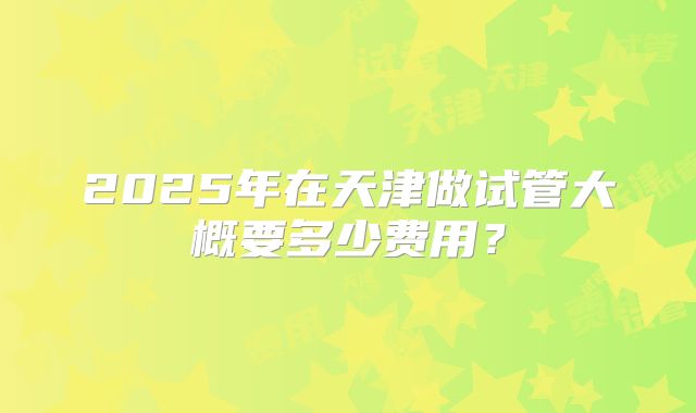 2025年在天津做试管大概要多少费用？