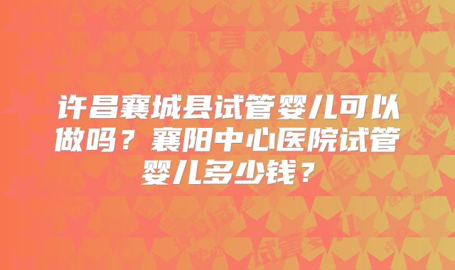 许昌襄城县试管婴儿可以做吗？襄阳中心医院试管婴儿多少钱？