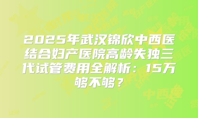 2025年武汉锦欣中西医结合妇产医院高龄失独三代试管费用全解析：15万够不够？