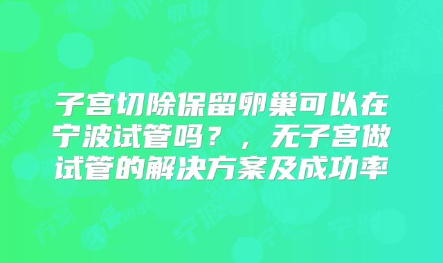子宫切除保留卵巢可以在宁波试管吗？，无子宫做试管的解决方案及成功率